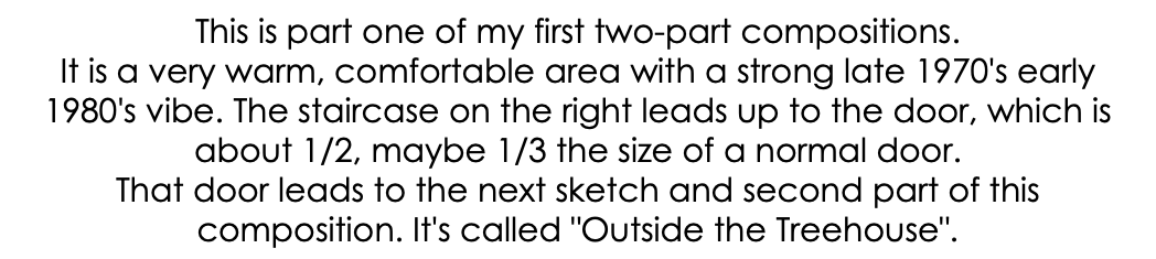 This is part one of my first two-part compositions. It is a very warm, comfortable area with a strong late 1970's early 1980's vibe. The staircase on the right leads up to the door, which is about 1/2, maybe 1/3 the size of a normal door. That door leads to the next sketch and second part of this composition. It's called "Outside the Treehouse".