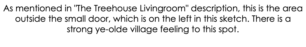 As mentioned in "The Treehouse Livingroom" description, this is the area outside the small door, which is on the left in this sketch. There is a strong ye-olde village feeling to this spot. 