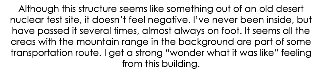 Although this structure seems like something out of an old desert nuclear test site, it doesn’t feel negative. I’ve never been inside, but have passed it several times, almost always on foot. It seems all the areas with the mountain range in the background are part of some transportation route. I get a strong “wonder what it was like” feeling from this building. 