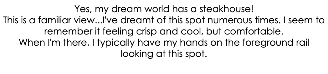Yes, my dream world has a steakhouse! This is a familiar view...I've dreamt of this spot numerous times. I seem to remember it feeling crisp and cool, but comfortable. When I'm there, I typically have my hands on the foreground rail looking at this spot. 