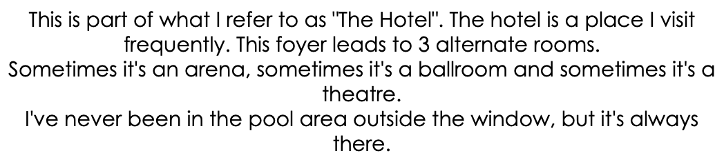This is part of what I refer to as "The Hotel". The hotel is a place I visit frequently. This foyer leads to 3 alternate rooms. Sometimes it's an arena, sometimes it's a ballroom and sometimes it's a theatre. I've never been in the pool area outside the window, but it's always there.