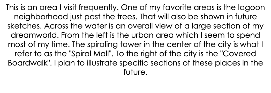 This is an area I visit frequently. One of my favorite areas is the lagoon neighborhood just past the trees. That will also be shown in future sketches. Across the water is an overall view of a large section of my dreamworld. From the left is the urban area which I seem to spend most of my time. The spiraling tower in the center of the city is what I refer to as the "Spiral Mall". To the right of the city is the "Covered Boardwalk". I plan to illustrate specific sections of these places in the future.