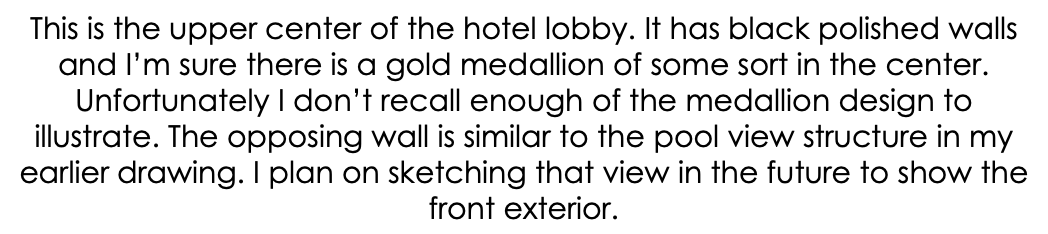 This is the upper center of the hotel lobby. It has black polished walls and I’m sure there is a gold medallion of some sort in the center. Unfortunately I don’t recall enough of the medallion design to illustrate. The opposing wall is similar to the pool view structure in my earlier drawing. I plan on sketching that view in the future to show the front exterior.