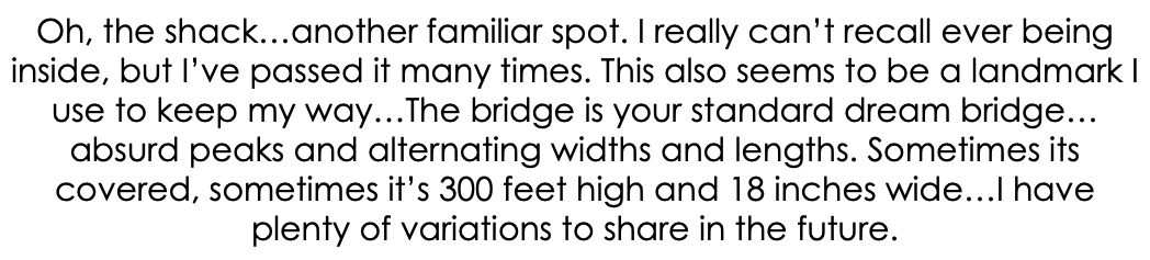 Oh, the shack…another familiar spot. I really can’t recall ever being inside, but I’ve passed it many times. This also seems to be a landmark I use to keep my way…The bridge is your standard dream bridge…absurd peaks and alternating widths and lengths. Sometimes its covered, sometimes it’s 300 feet high and 18 inches wide…I have plenty of variations to share in the future.