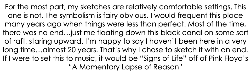 For the most part, my sketches are relatively comfortable settings. This one is not. The symbolism is fairy obvious. I would frequent this place many years ago when things were less than perfect. Most of the time, there was no end…just me floating down this black canal on some sort of raft, staring upward. I’m happy to say I haven’t been here in a very long time…almost 20 years. That’s why I chose to sketch it with an end. If I were to set this to music, it would be “Signs of Life” off of Pink Floyd’s “A Momentary Lapse of Reason”