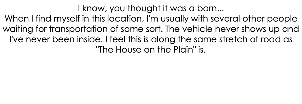 I know, you thought it was a barn... When I find myself in this location, I'm usually with several other people waiting for transportation of some sort. The vehicle never shows up and I've never been inside. I feel this is along the same stretch of road as "The House on the Plain" is.